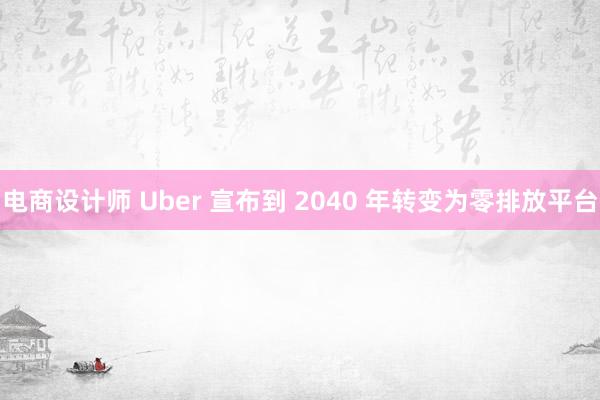 电商设计师 Uber 宣布到 2040 年转变为零排放平台